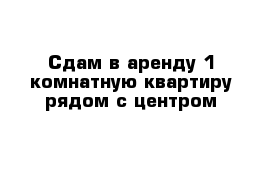 Сдам в аренду 1 комнатную квартиру рядом с центром